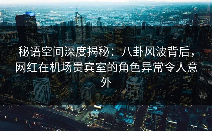 秘语空间深度揭秘：八卦风波背后，网红在机场贵宾室的角色异常令人意外