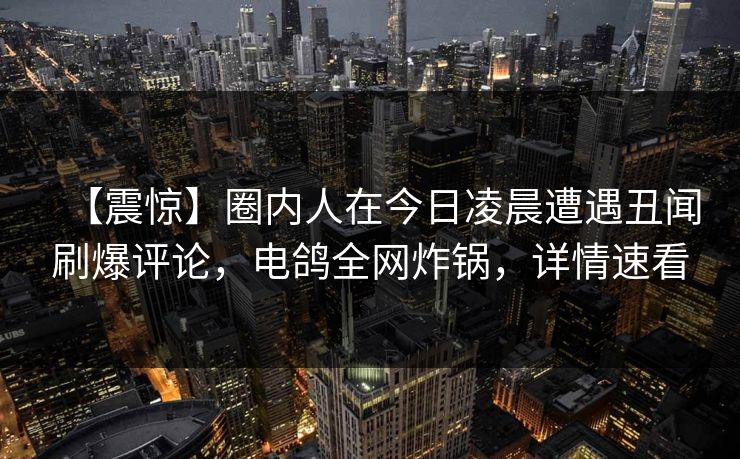 【震惊】圈内人在今日凌晨遭遇丑闻刷爆评论，电鸽全网炸锅，详情速看