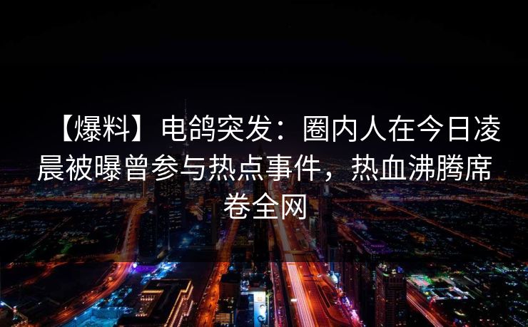 【爆料】电鸽突发：圈内人在今日凌晨被曝曾参与热点事件，热血沸腾席卷全网