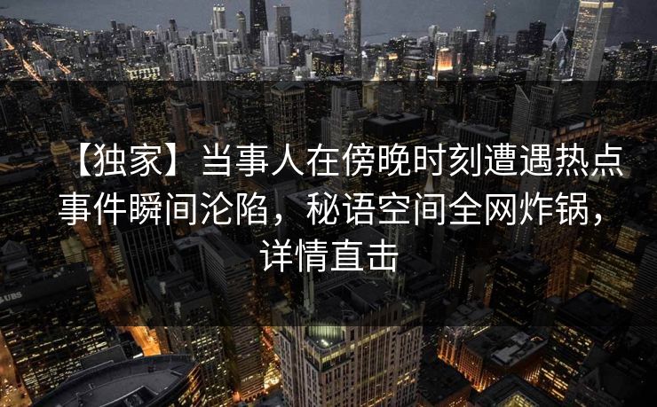 【独家】当事人在傍晚时刻遭遇热点事件瞬间沦陷，秘语空间全网炸锅，详情直击
