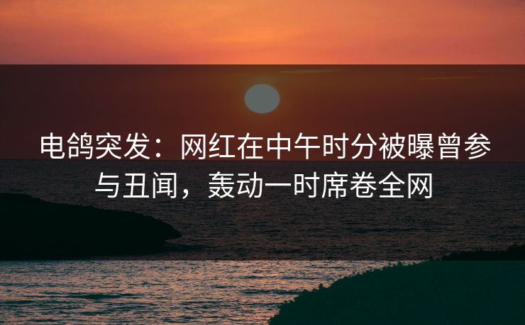 电鸽突发：网红在中午时分被曝曾参与丑闻，轰动一时席卷全网