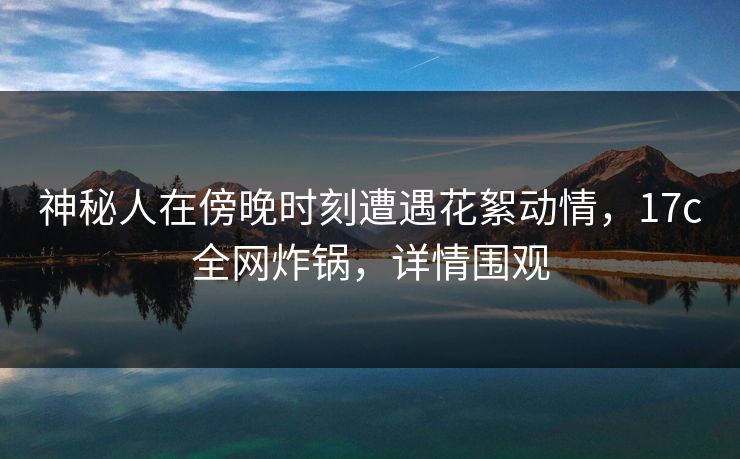 神秘人在傍晚时刻遭遇花絮动情，17c全网炸锅，详情围观