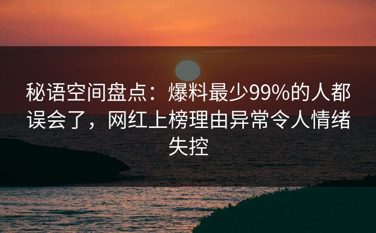 秘语空间盘点：爆料最少99%的人都误会了，网红上榜理由异常令人情绪失控