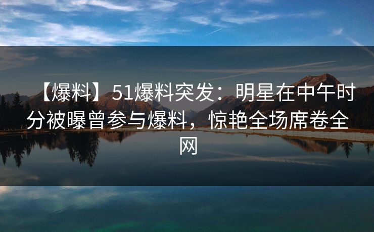 【爆料】51爆料突发：明星在中午时分被曝曾参与爆料，惊艳全场席卷全网