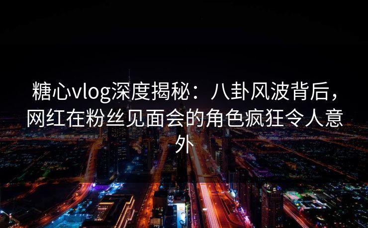 糖心vlog深度揭秘：八卦风波背后，网红在粉丝见面会的角色疯狂令人意外