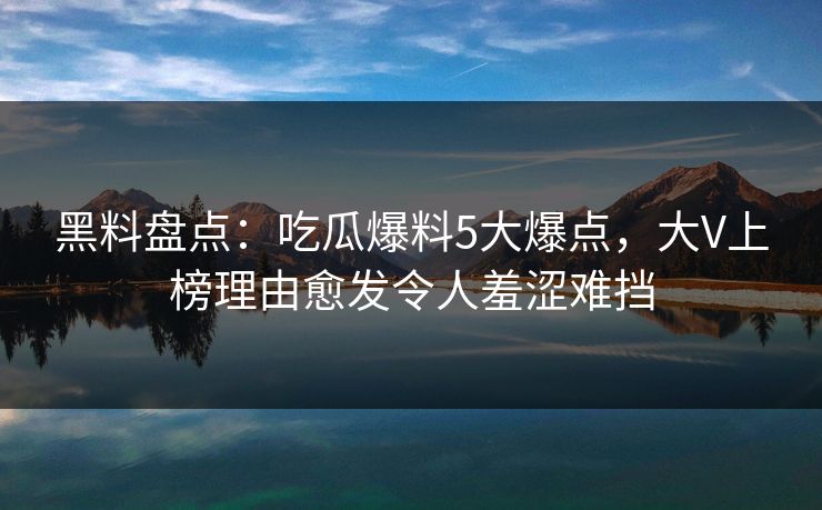 黑料盘点：吃瓜爆料5大爆点，大V上榜理由愈发令人羞涩难挡