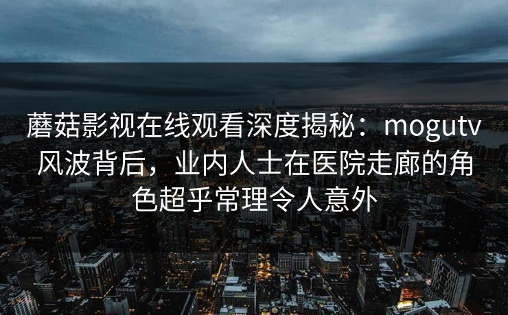 蘑菇影视在线观看深度揭秘：mogutv风波背后，业内人士在医院走廊的角色超乎常理令人意外