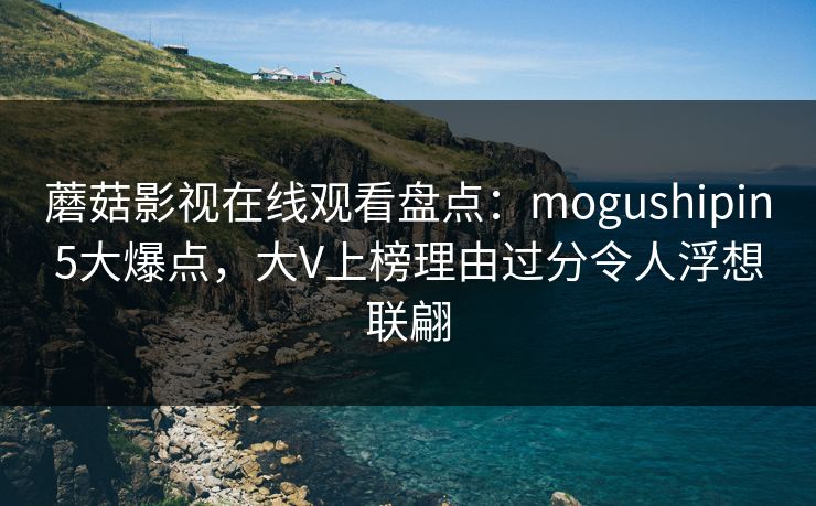 蘑菇影视在线观看盘点:mogushipin5大爆点,大V上榜理由过分令人浮想联翩 蘑菇影视在线观看盘点:mogushipin5大爆点,大V上榜理由过分令人浮想联翩