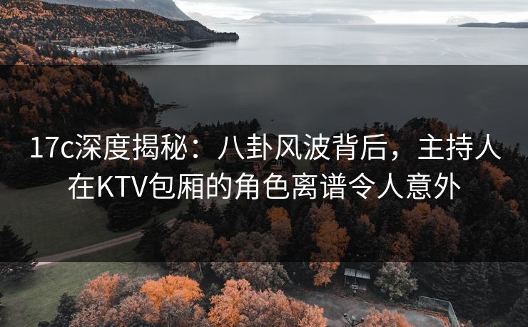 17c深度揭秘：八卦风波背后，主持人在KTV包厢的角色离谱令人意外