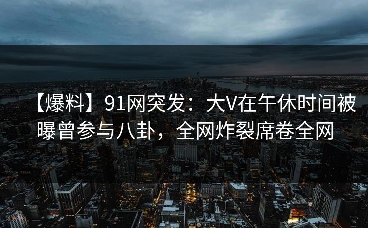 【爆料】91网突发：大V在午休时间被曝曾参与八卦，全网炸裂席卷全网