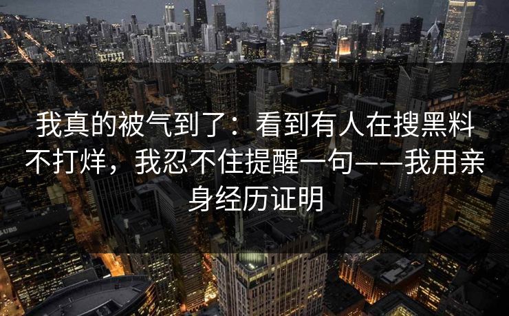 我真的被气到了:看到有人在搜黑料不打烊,我忍不住提醒一句——我用亲身经历证明 我真的被气到了:看到有人在搜黑料不打烊,我忍不住提醒一句——我用亲身经历证明