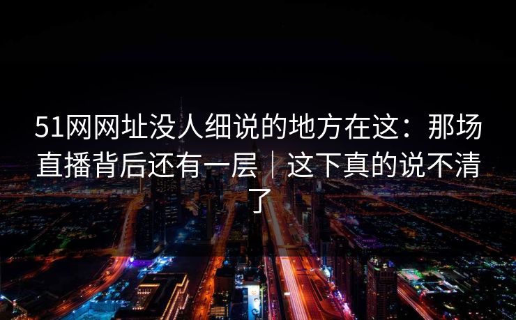 51网网址没人细说的地方在这：那场直播背后还有一层｜这下真的说不清了