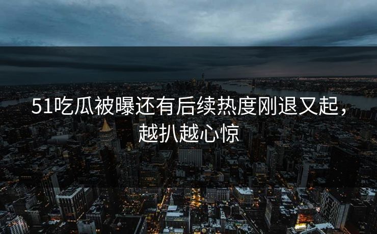 51吃瓜被曝还有后续热度刚退又起，越扒越心惊