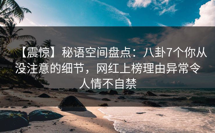 【震惊】秘语空间盘点:八卦7个你从没注意的细节,网红上榜理由异常令人情不自禁 【震惊】秘语空间盘点:八卦7个你从没注意的细节,网红上榜理由异常令人情不自禁