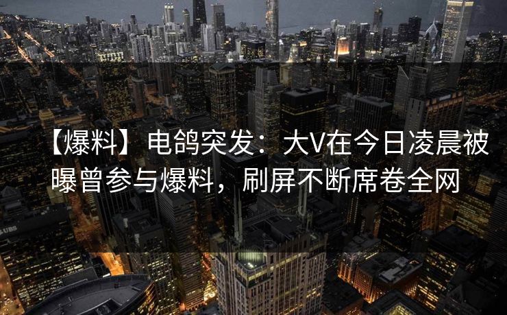 【爆料】电鸽突发：大V在今日凌晨被曝曾参与爆料，刷屏不断席卷全网
