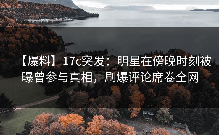 【爆料】17c突发：明星在傍晚时刻被曝曾参与真相，刷爆评论席卷全网