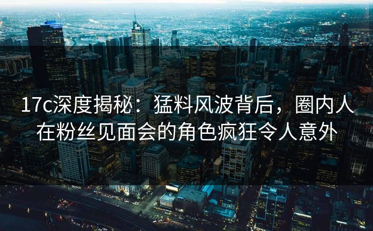 17c深度揭秘：猛料风波背后，圈内人在粉丝见面会的角色疯狂令人意外