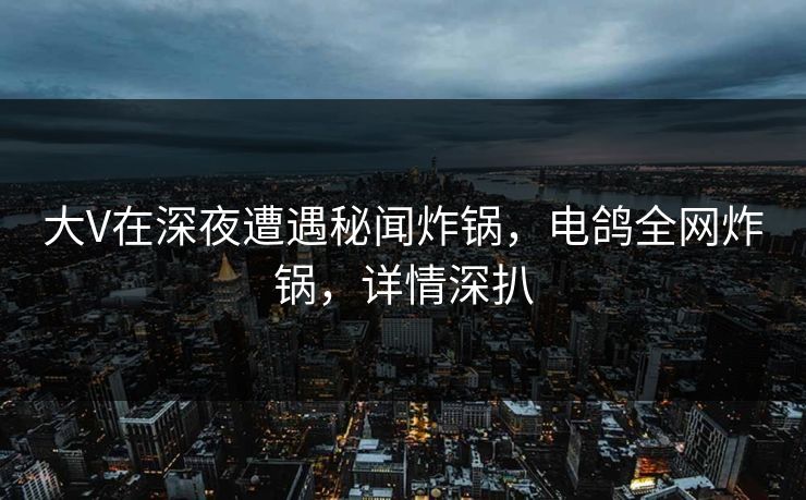 大V在深夜遭遇秘闻炸锅,电鸽全网炸锅,详情深扒 大V在深夜遭遇秘闻炸锅,电鸽全网炸锅,详情深扒