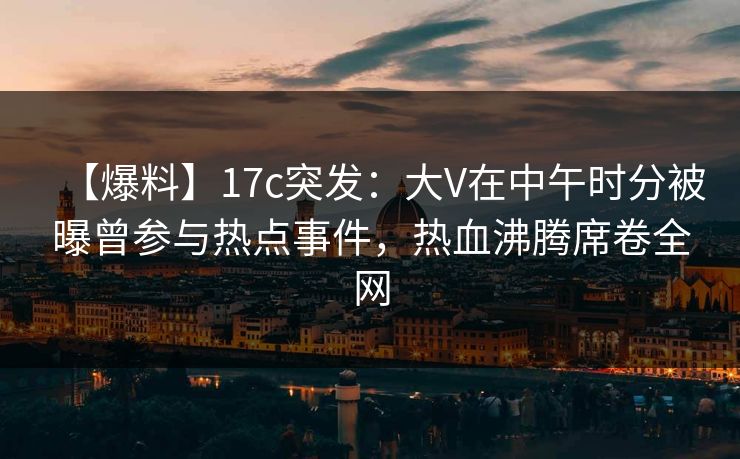 【爆料】17c突发:大V在中午时分被曝曾参与热点事件,热血沸腾席卷全网 【爆料】17c突发:大V在中午时分被曝曾参与热点事件,热血沸腾席卷全网