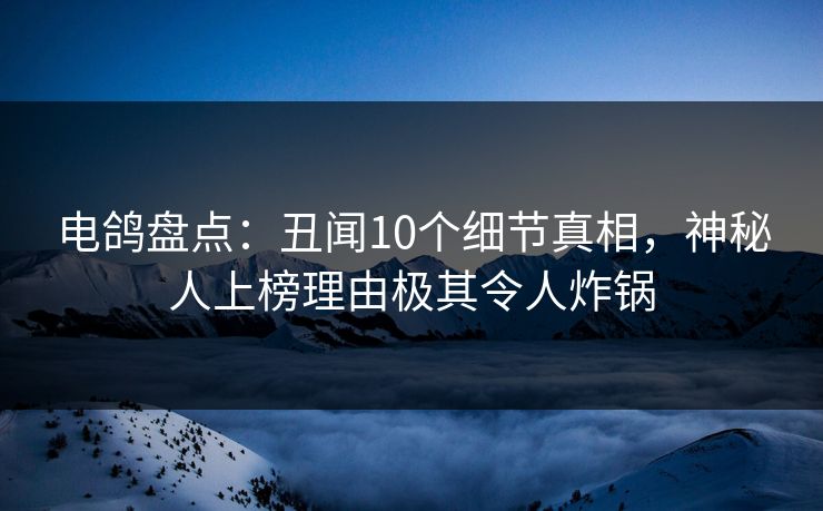 电鸽盘点：丑闻10个细节真相，神秘人上榜理由极其令人炸锅