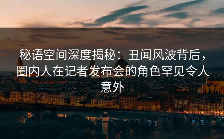 秘语空间深度揭秘：丑闻风波背后，圈内人在记者发布会的角色罕见令人意外