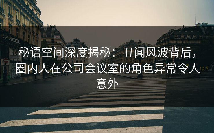秘语空间深度揭秘：丑闻风波背后，圈内人在公司会议室的角色异常令人意外