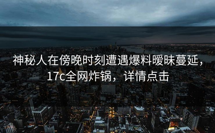 神秘人在傍晚时刻遭遇爆料暧昧蔓延，17c全网炸锅，详情点击