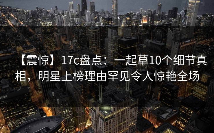 【震惊】17c盘点:一起草10个细节真相,明星上榜理由罕见令人惊艳全场 【震惊】17c盘点:一起草10个细节真相,明星上榜理由罕见令人惊艳全场