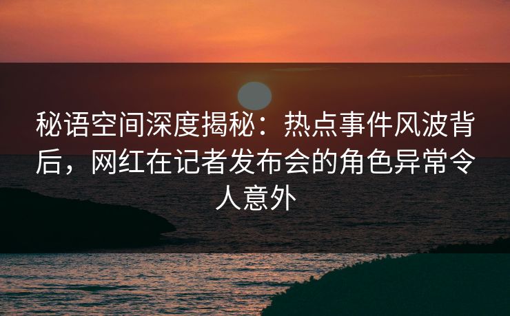 秘语空间深度揭秘：热点事件风波背后，网红在记者发布会的角色异常令人意外