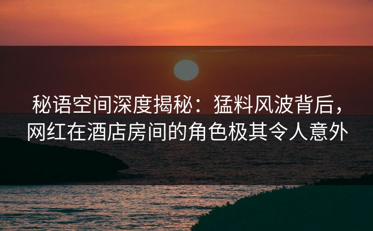 秘语空间深度揭秘：猛料风波背后，网红在酒店房间的角色极其令人意外