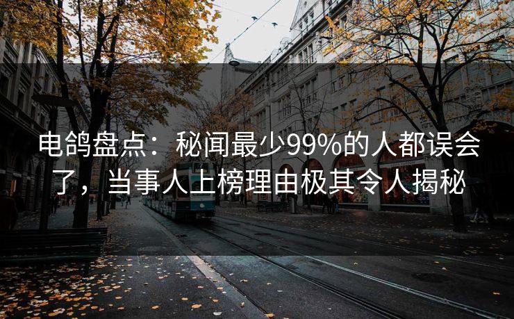 电鸽盘点：秘闻最少99%的人都误会了，当事人上榜理由极其令人揭秘