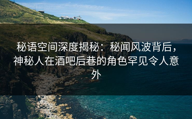 秘语空间深度揭秘：秘闻风波背后，神秘人在酒吧后巷的角色罕见令人意外