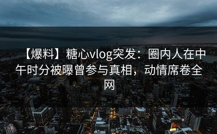 【爆料】糖心vlog突发：圈内人在中午时分被曝曾参与真相，动情席卷全网