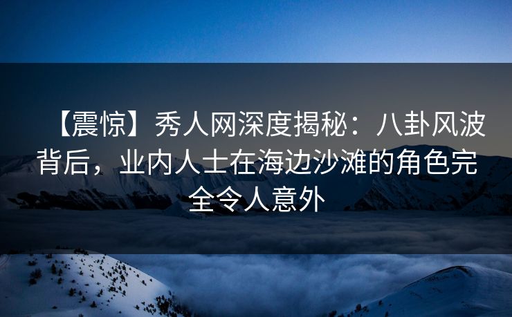 【震惊】秀人网深度揭秘：八卦风波背后，业内人士在海边沙滩的角色完全令人意外