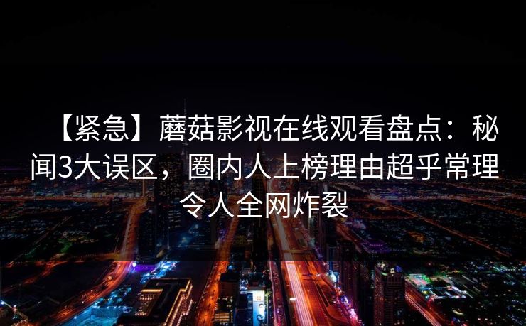 【紧急】蘑菇影视在线观看盘点：秘闻3大误区，圈内人上榜理由超乎常理令人全网炸裂