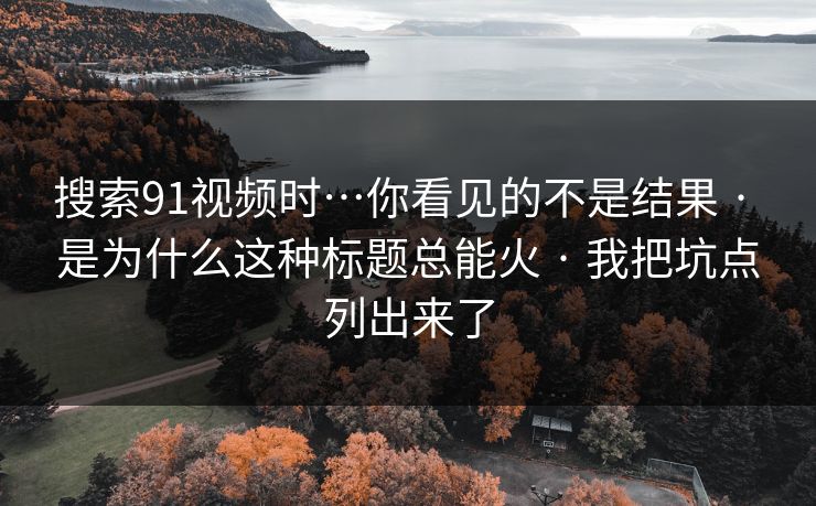 搜索91视频时…你看见的不是结果 · 是为什么这种标题总能火 · 我把坑点列出来了 搜索91视频时…你看见的不是结果 · 是为什么这种标题总能火 · 我把坑点列出来了