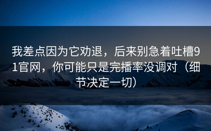 我差点因为它劝退，后来别急着吐槽91官网，你可能只是完播率没调对（细节决定一切）