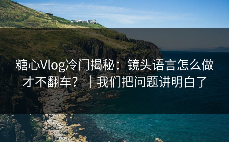 糖心Vlog冷门揭秘：镜头语言怎么做才不翻车？｜我们把问题讲明白了